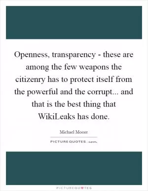 Openness, transparency - these are among the few weapons the citizenry has to protect itself from the powerful and the corrupt... and that is the best thing that WikiLeaks has done Picture Quote #1