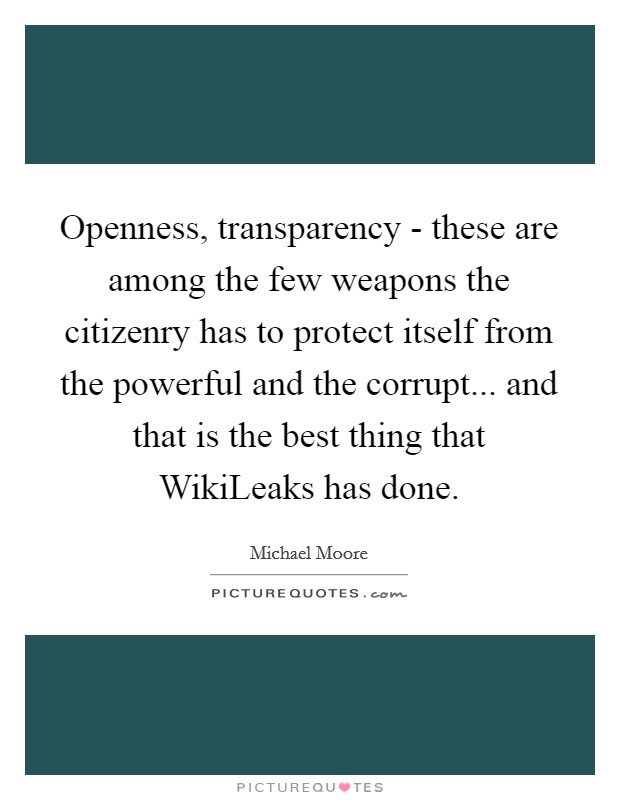 Openness, transparency - these are among the few weapons the citizenry has to protect itself from the powerful and the corrupt... and that is the best thing that WikiLeaks has done Picture Quote #1