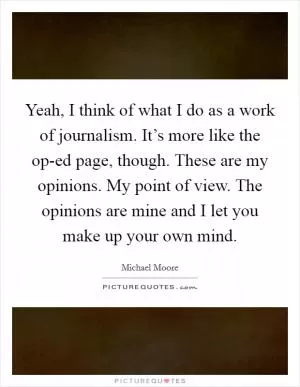 Yeah, I think of what I do as a work of journalism. It’s more like the op-ed page, though. These are my opinions. My point of view. The opinions are mine and I let you make up your own mind Picture Quote #1