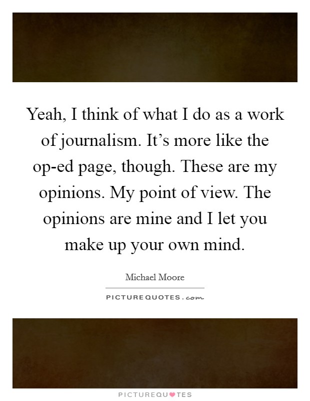 Yeah, I think of what I do as a work of journalism. It's more like the op-ed page, though. These are my opinions. My point of view. The opinions are mine and I let you make up your own mind Picture Quote #1