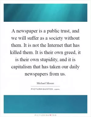 A newspaper is a public trust, and we will suffer as a society without them. It is not the Internet that has killed them. It is their own greed, it is their own stupidity, and it is capitalism that has taken our daily newspapers from us Picture Quote #1