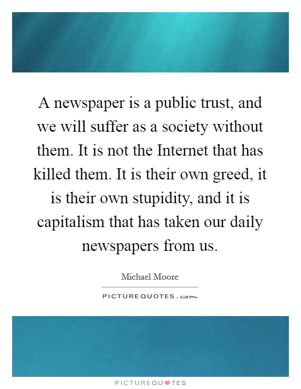 A newspaper is a public trust, and we will suffer as a society without them. It is not the Internet that has killed them. It is their own greed, it is their own stupidity, and it is capitalism that has taken our daily newspapers from us Picture Quote #1