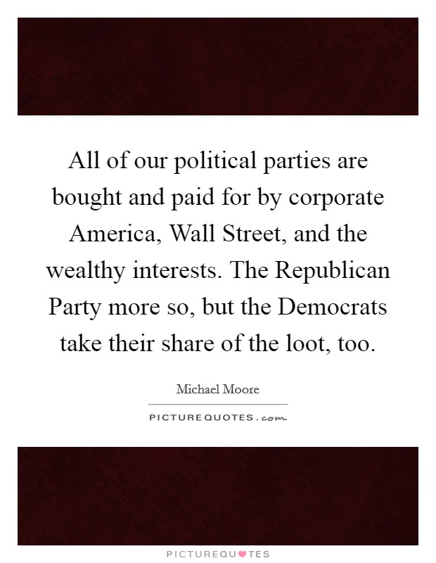 All of our political parties are bought and paid for by corporate America, Wall Street, and the wealthy interests. The Republican Party more so, but the Democrats take their share of the loot, too Picture Quote #1