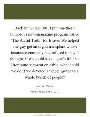 Back in the late  90s, I put together a humorous newsmagazine program called ‘The Awful Truth’ for Bravo. We helped one guy get an organ transplant whose insurance company had refused to pay. I thought, if we could save a guy’s life in a 10-minute segment on cable, what could we do if we devoted a whole movie to a whole bunch of people? Picture Quote #1