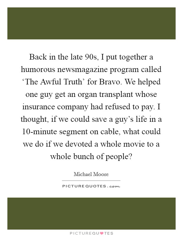 Back in the late  90s, I put together a humorous newsmagazine program called ‘The Awful Truth' for Bravo. We helped one guy get an organ transplant whose insurance company had refused to pay. I thought, if we could save a guy's life in a 10-minute segment on cable, what could we do if we devoted a whole movie to a whole bunch of people? Picture Quote #1