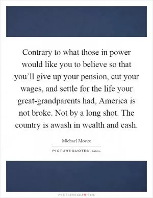 Contrary to what those in power would like you to believe so that you’ll give up your pension, cut your wages, and settle for the life your great-grandparents had, America is not broke. Not by a long shot. The country is awash in wealth and cash Picture Quote #1