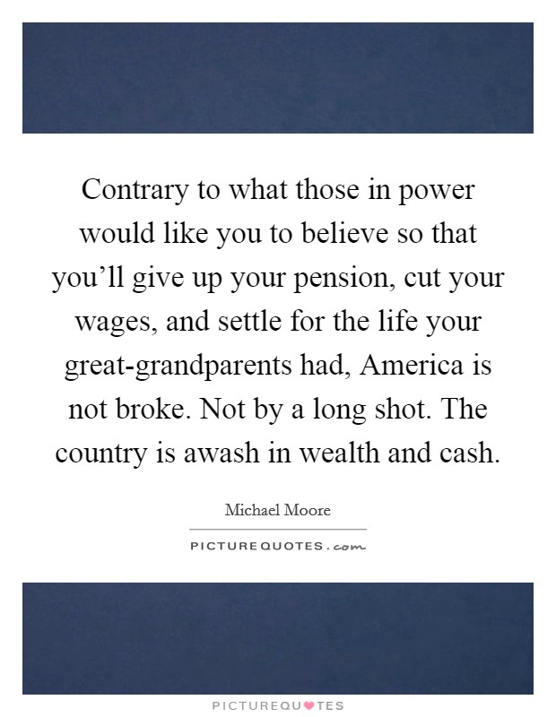Contrary to what those in power would like you to believe so that you'll give up your pension, cut your wages, and settle for the life your great-grandparents had, America is not broke. Not by a long shot. The country is awash in wealth and cash Picture Quote #1