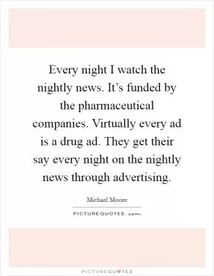 Every night I watch the nightly news. It’s funded by the pharmaceutical companies. Virtually every ad is a drug ad. They get their say every night on the nightly news through advertising Picture Quote #1