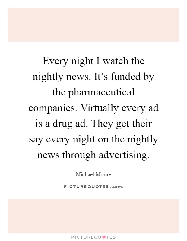 Every night I watch the nightly news. It's funded by the pharmaceutical companies. Virtually every ad is a drug ad. They get their say every night on the nightly news through advertising Picture Quote #1
