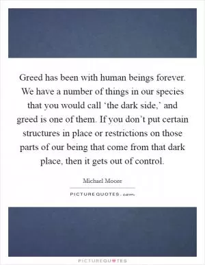Greed has been with human beings forever. We have a number of things in our species that you would call ‘the dark side,’ and greed is one of them. If you don’t put certain structures in place or restrictions on those parts of our being that come from that dark place, then it gets out of control Picture Quote #1