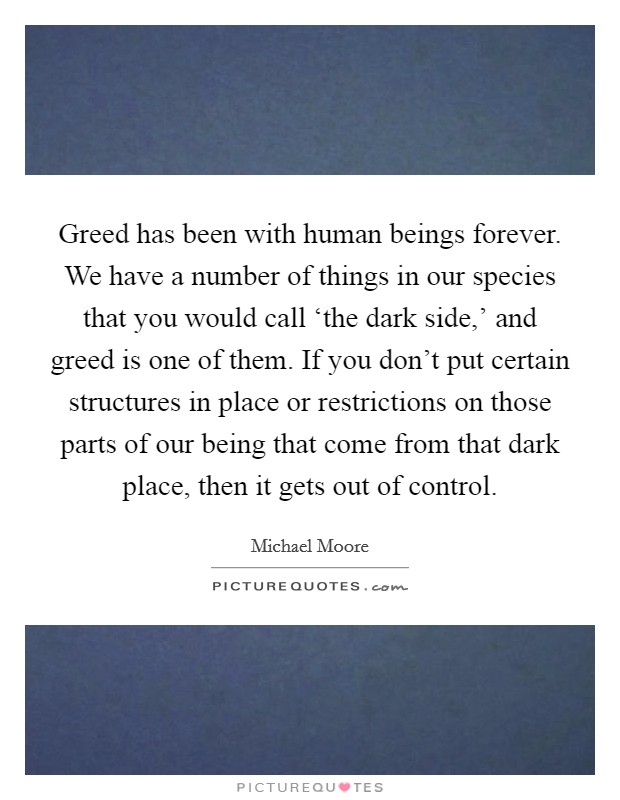 Greed has been with human beings forever. We have a number of things in our species that you would call ‘the dark side,' and greed is one of them. If you don't put certain structures in place or restrictions on those parts of our being that come from that dark place, then it gets out of control Picture Quote #1