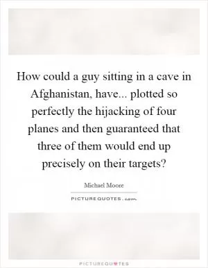How could a guy sitting in a cave in Afghanistan, have... plotted so perfectly the hijacking of four planes and then guaranteed that three of them would end up precisely on their targets? Picture Quote #1