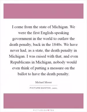 I come from the state of Michigan. We were the first English-speaking government in the world to outlaw the death penalty, back in the 1840s. We have never had, as a state, the death penalty in Michigan. I was raised with that, and even Republicans in Michigan, nobody would even think of putting a measure on the ballot to have the death penalty Picture Quote #1