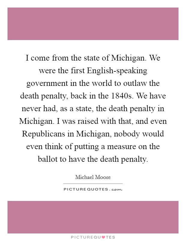 I come from the state of Michigan. We were the first English-speaking government in the world to outlaw the death penalty, back in the 1840s. We have never had, as a state, the death penalty in Michigan. I was raised with that, and even Republicans in Michigan, nobody would even think of putting a measure on the ballot to have the death penalty Picture Quote #1