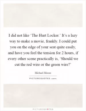 I did not like ‘The Hurt Locker.’ It’s a lazy way to make a movie, frankly. I could put you on the edge of your seat quite easily, and have you feel the tension for 2 hours, if every other scene practically is, ‘Should we cut the red wire or the green wire?’ Picture Quote #1