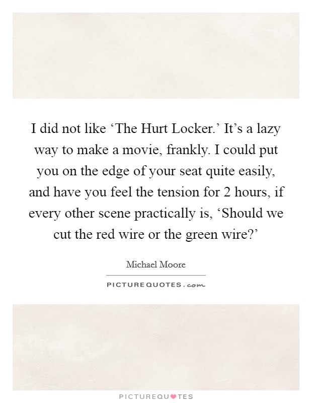 I did not like ‘The Hurt Locker.' It's a lazy way to make a movie, frankly. I could put you on the edge of your seat quite easily, and have you feel the tension for 2 hours, if every other scene practically is, ‘Should we cut the red wire or the green wire?' Picture Quote #1