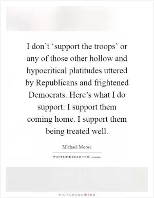 I don’t ‘support the troops’ or any of those other hollow and hypocritical platitudes uttered by Republicans and frightened Democrats. Here’s what I do support: I support them coming home. I support them being treated well Picture Quote #1