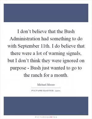 I don’t believe that the Bush Administration had something to do with September 11th. I do believe that there were a lot of warning signals, but I don’t think they were ignored on purpose - Bush just wanted to go to the ranch for a month Picture Quote #1