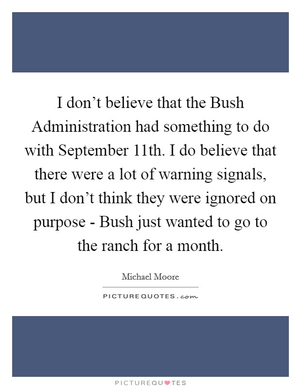 I don't believe that the Bush Administration had something to do with September 11th. I do believe that there were a lot of warning signals, but I don't think they were ignored on purpose - Bush just wanted to go to the ranch for a month Picture Quote #1