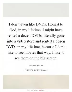 I don’t even like DVDs. Honest to God, in my lifetime, I might have rented a dozen DVDs, literally gone into a video store and rented a dozen DVDs in my lifetime, because I don’t like to see movies that way. I like to see them on the big screen Picture Quote #1