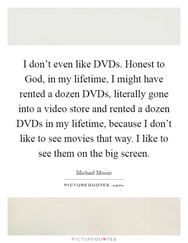 I don't even like DVDs. Honest to God, in my lifetime, I might have rented a dozen DVDs, literally gone into a video store and rented a dozen DVDs in my lifetime, because I don't like to see movies that way. I like to see them on the big screen Picture Quote #1