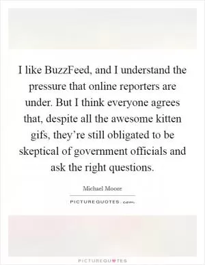 I like BuzzFeed, and I understand the pressure that online reporters are under. But I think everyone agrees that, despite all the awesome kitten gifs, they’re still obligated to be skeptical of government officials and ask the right questions Picture Quote #1