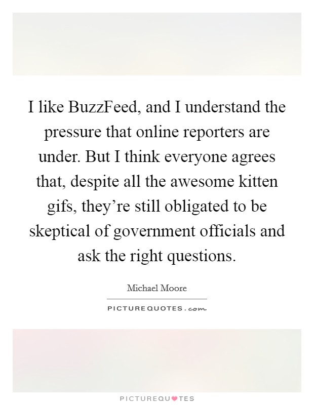 I like BuzzFeed, and I understand the pressure that online reporters are under. But I think everyone agrees that, despite all the awesome kitten gifs, they're still obligated to be skeptical of government officials and ask the right questions Picture Quote #1