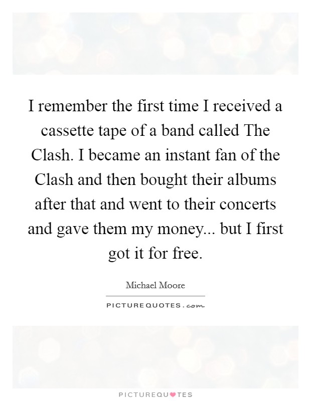 I remember the first time I received a cassette tape of a band called The Clash. I became an instant fan of the Clash and then bought their albums after that and went to their concerts and gave them my money... but I first got it for free Picture Quote #1