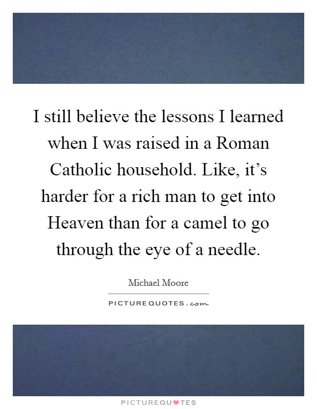 I still believe the lessons I learned when I was raised in a Roman Catholic household. Like, it's harder for a rich man to get into Heaven than for a camel to go through the eye of a needle Picture Quote #1