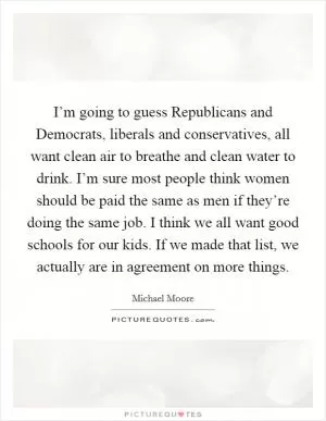I’m going to guess Republicans and Democrats, liberals and conservatives, all want clean air to breathe and clean water to drink. I’m sure most people think women should be paid the same as men if they’re doing the same job. I think we all want good schools for our kids. If we made that list, we actually are in agreement on more things Picture Quote #1
