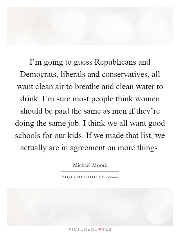 I'm going to guess Republicans and Democrats, liberals and conservatives, all want clean air to breathe and clean water to drink. I'm sure most people think women should be paid the same as men if they're doing the same job. I think we all want good schools for our kids. If we made that list, we actually are in agreement on more things Picture Quote #1