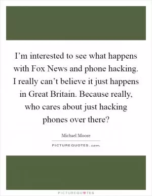 I’m interested to see what happens with Fox News and phone hacking. I really can’t believe it just happens in Great Britain. Because really, who cares about just hacking phones over there? Picture Quote #1