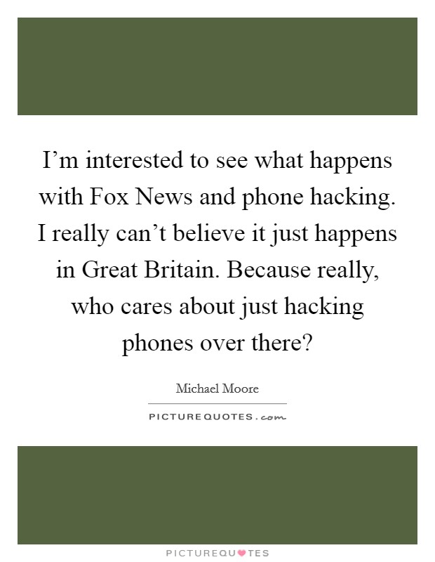 I'm interested to see what happens with Fox News and phone hacking. I really can't believe it just happens in Great Britain. Because really, who cares about just hacking phones over there? Picture Quote #1