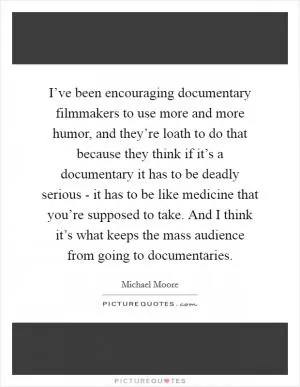 I’ve been encouraging documentary filmmakers to use more and more humor, and they’re loath to do that because they think if it’s a documentary it has to be deadly serious - it has to be like medicine that you’re supposed to take. And I think it’s what keeps the mass audience from going to documentaries Picture Quote #1