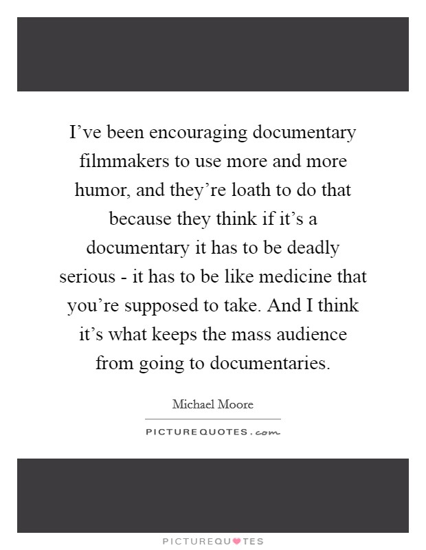 I've been encouraging documentary filmmakers to use more and more humor, and they're loath to do that because they think if it's a documentary it has to be deadly serious - it has to be like medicine that you're supposed to take. And I think it's what keeps the mass audience from going to documentaries Picture Quote #1