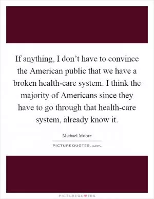 If anything, I don’t have to convince the American public that we have a broken health-care system. I think the majority of Americans since they have to go through that health-care system, already know it Picture Quote #1