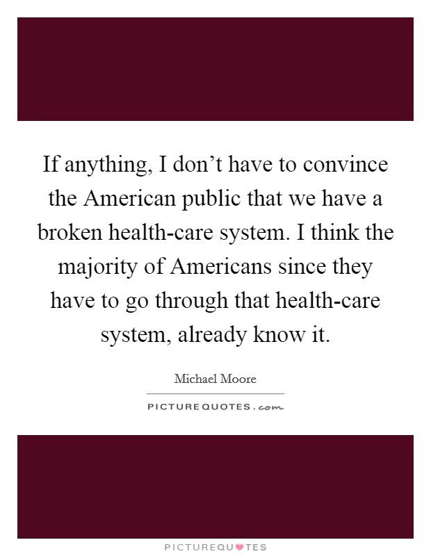 If anything, I don't have to convince the American public that we have a broken health-care system. I think the majority of Americans since they have to go through that health-care system, already know it Picture Quote #1