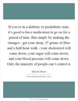 If you’re in a diabetic or prediabetic state, it’s good to have medication to go on for a period of time. But simply by making the changes - get your sleep, 35 grams of fiber and a half-hour walk - your cholesterol will come down, your sugar will come down, and your blood pressure will come down. Only the minority of people can’t control it Picture Quote #1