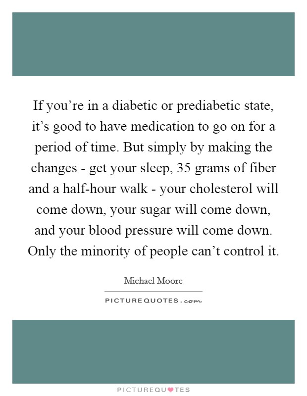 If you're in a diabetic or prediabetic state, it's good to have medication to go on for a period of time. But simply by making the changes - get your sleep, 35 grams of fiber and a half-hour walk - your cholesterol will come down, your sugar will come down, and your blood pressure will come down. Only the minority of people can't control it Picture Quote #1