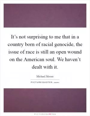 It’s not surprising to me that in a country born of racial genocide, the issue of race is still an open wound on the American soul. We haven’t dealt with it Picture Quote #1