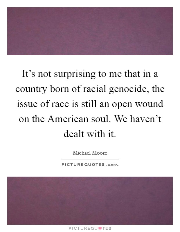 It's not surprising to me that in a country born of racial genocide, the issue of race is still an open wound on the American soul. We haven't dealt with it Picture Quote #1