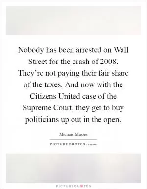 Nobody has been arrested on Wall Street for the crash of 2008. They’re not paying their fair share of the taxes. And now with the Citizens United case of the Supreme Court, they get to buy politicians up out in the open Picture Quote #1