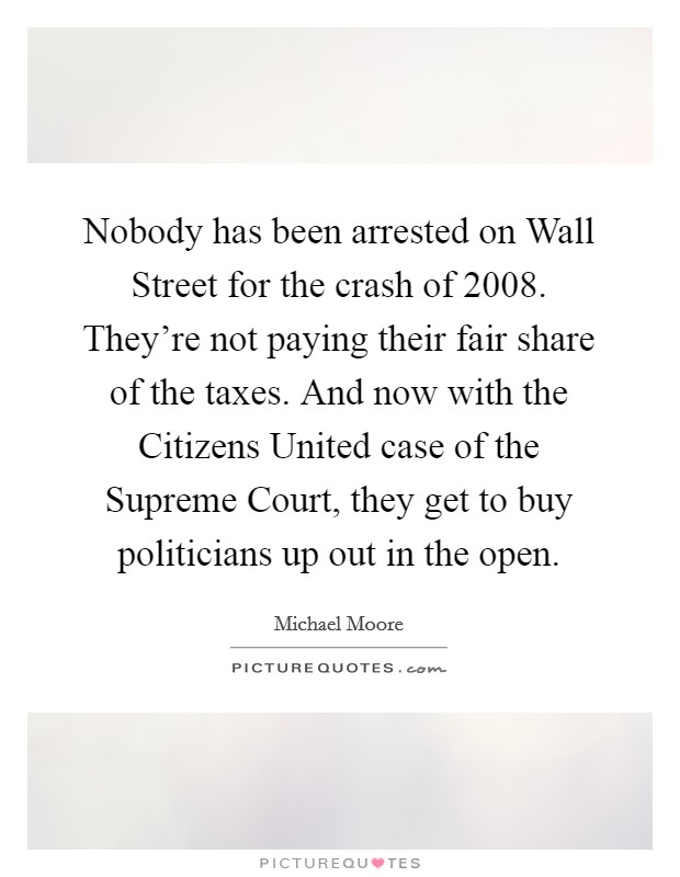 Nobody has been arrested on Wall Street for the crash of 2008. They're not paying their fair share of the taxes. And now with the Citizens United case of the Supreme Court, they get to buy politicians up out in the open Picture Quote #1