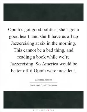 Oprah’s got good politics, she’s got a good heart, and she’ll have us all up Jazzercising at six in the morning. This cannot be a bad thing, and reading a book while we’re Jazzercising. So America would be better off if Oprah were president Picture Quote #1