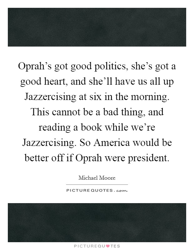 Oprah's got good politics, she's got a good heart, and she'll have us all up Jazzercising at six in the morning. This cannot be a bad thing, and reading a book while we're Jazzercising. So America would be better off if Oprah were president Picture Quote #1