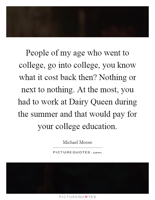 People of my age who went to college, go into college, you know what it cost back then? Nothing or next to nothing. At the most, you had to work at Dairy Queen during the summer and that would pay for your college education Picture Quote #1