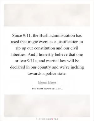 Since 9/11, the Bush administration has used that tragic event as a justification to rip up our constitution and our civil liberties. And I honestly believe that one or two 9/11s, and martial law will be declared in our country and we’re inching towards a police state Picture Quote #1
