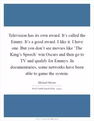 Television has its own award. It’s called the Emmy. It’s a good award. I like it. I have one. But you don’t see movies like ‘The King’s Speech’ win Oscars and then go to TV and qualify for Emmys. In documentaries, some networks have been able to game the system Picture Quote #1