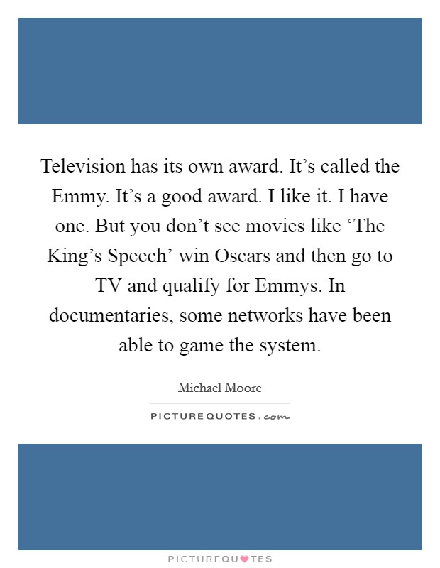 Television has its own award. It's called the Emmy. It's a good award. I like it. I have one. But you don't see movies like ‘The King's Speech' win Oscars and then go to TV and qualify for Emmys. In documentaries, some networks have been able to game the system Picture Quote #1