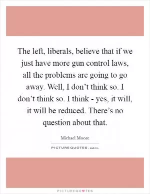 The left, liberals, believe that if we just have more gun control laws, all the problems are going to go away. Well, I don’t think so. I don’t think so. I think - yes, it will, it will be reduced. There’s no question about that Picture Quote #1